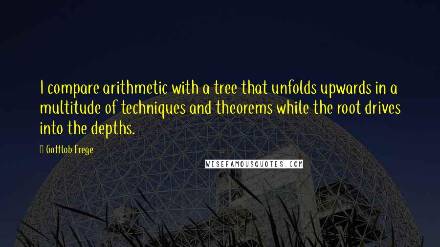 Gottlob Frege Quotes: I compare arithmetic with a tree that unfolds upwards in a multitude of techniques and theorems while the root drives into the depths.