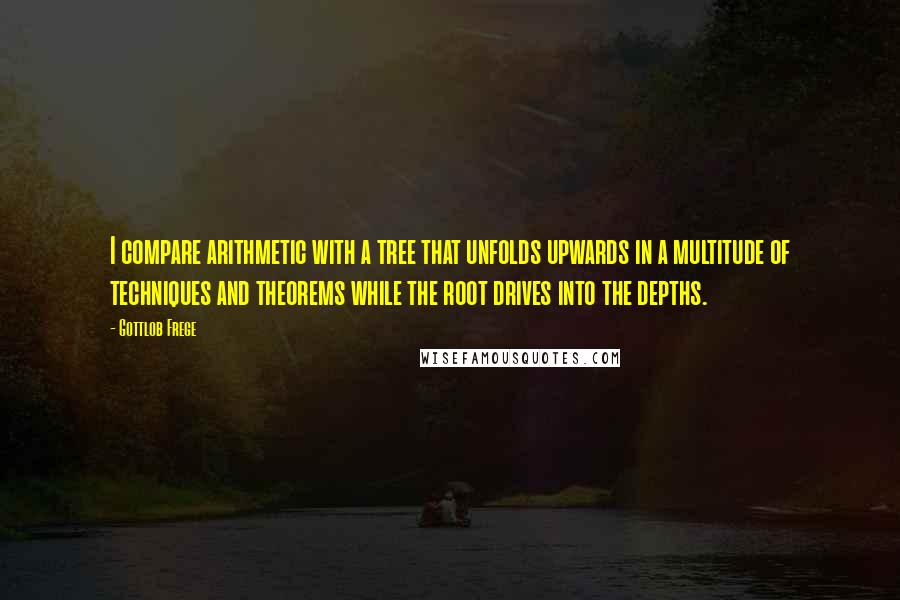 Gottlob Frege Quotes: I compare arithmetic with a tree that unfolds upwards in a multitude of techniques and theorems while the root drives into the depths.