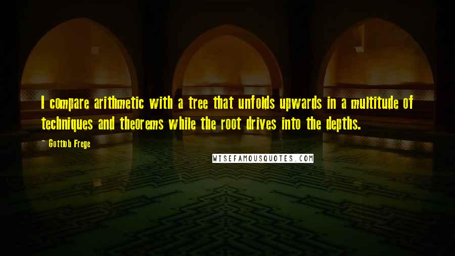 Gottlob Frege Quotes: I compare arithmetic with a tree that unfolds upwards in a multitude of techniques and theorems while the root drives into the depths.