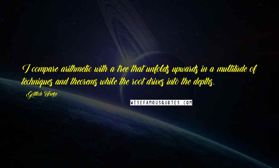 Gottlob Frege Quotes: I compare arithmetic with a tree that unfolds upwards in a multitude of techniques and theorems while the root drives into the depths.