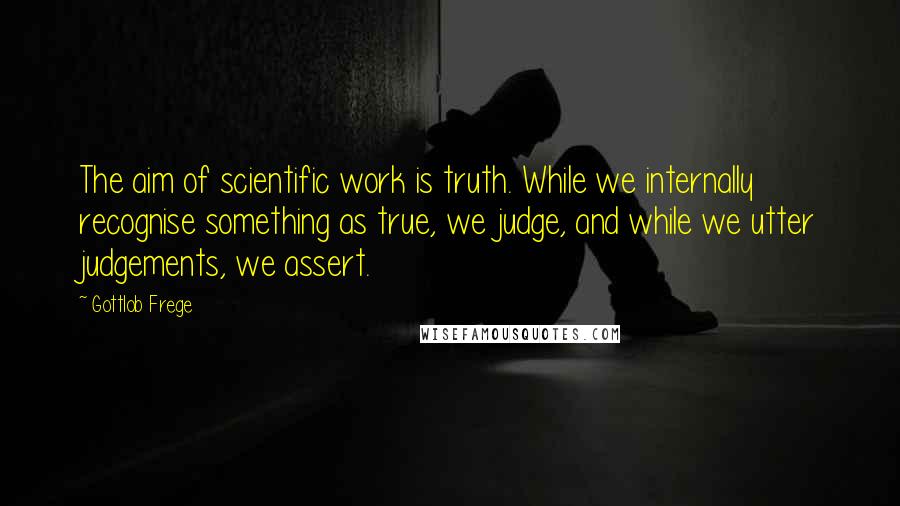 Gottlob Frege Quotes: The aim of scientific work is truth. While we internally recognise something as true, we judge, and while we utter judgements, we assert.