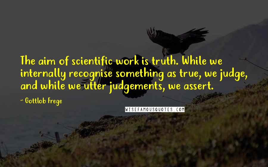 Gottlob Frege Quotes: The aim of scientific work is truth. While we internally recognise something as true, we judge, and while we utter judgements, we assert.
