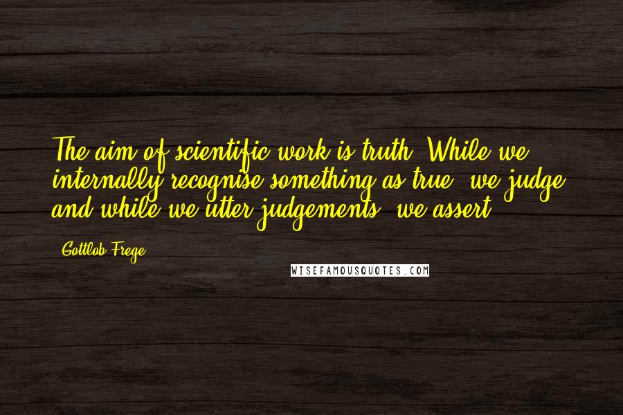 Gottlob Frege Quotes: The aim of scientific work is truth. While we internally recognise something as true, we judge, and while we utter judgements, we assert.