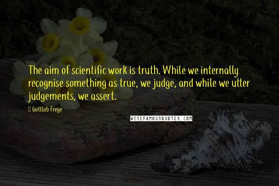 Gottlob Frege Quotes: The aim of scientific work is truth. While we internally recognise something as true, we judge, and while we utter judgements, we assert.