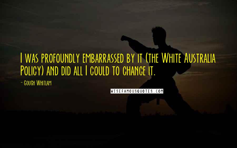 Gough Whitlam Quotes: I was profoundly embarrassed by it (the White Australia Policy) and did all I could to change it.