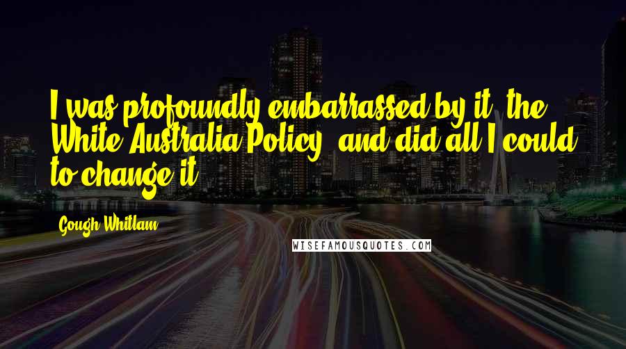 Gough Whitlam Quotes: I was profoundly embarrassed by it (the White Australia Policy) and did all I could to change it.
