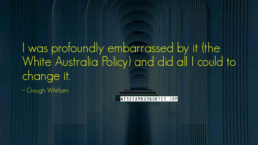 Gough Whitlam Quotes: I was profoundly embarrassed by it (the White Australia Policy) and did all I could to change it.