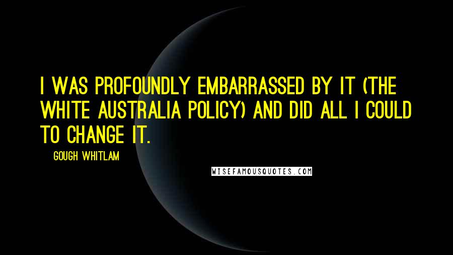 Gough Whitlam Quotes: I was profoundly embarrassed by it (the White Australia Policy) and did all I could to change it.