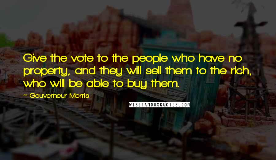 Gouverneur Morris Quotes: Give the vote to the people who have no property, and they will sell them to the rich, who will be able to buy them.