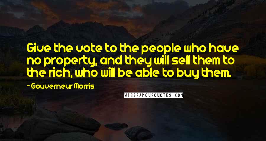 Gouverneur Morris Quotes: Give the vote to the people who have no property, and they will sell them to the rich, who will be able to buy them.