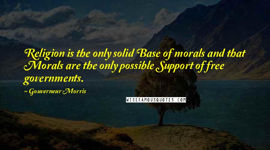 Gouverneur Morris Quotes: Religion is the only solid Base of morals and that Morals are the only possible Support of free governments.