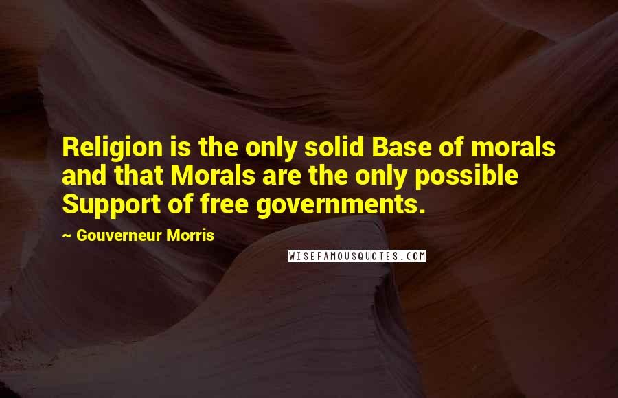 Gouverneur Morris Quotes: Religion is the only solid Base of morals and that Morals are the only possible Support of free governments.