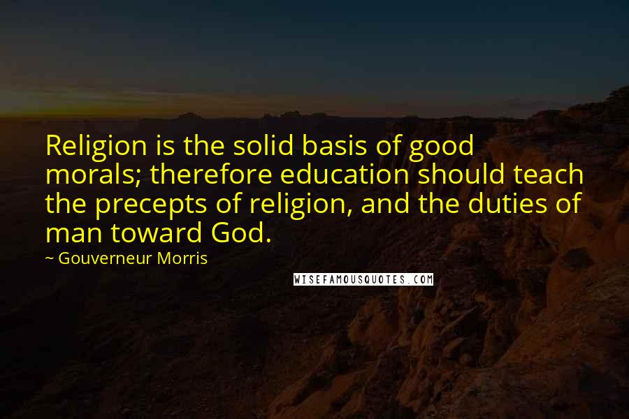 Gouverneur Morris Quotes: Religion is the solid basis of good morals; therefore education should teach the precepts of religion, and the duties of man toward God.