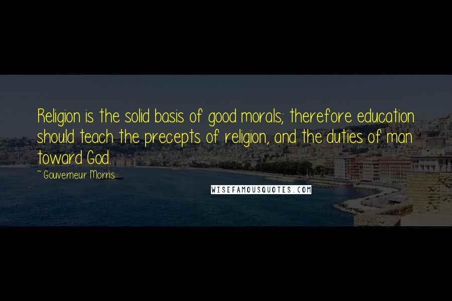 Gouverneur Morris Quotes: Religion is the solid basis of good morals; therefore education should teach the precepts of religion, and the duties of man toward God.