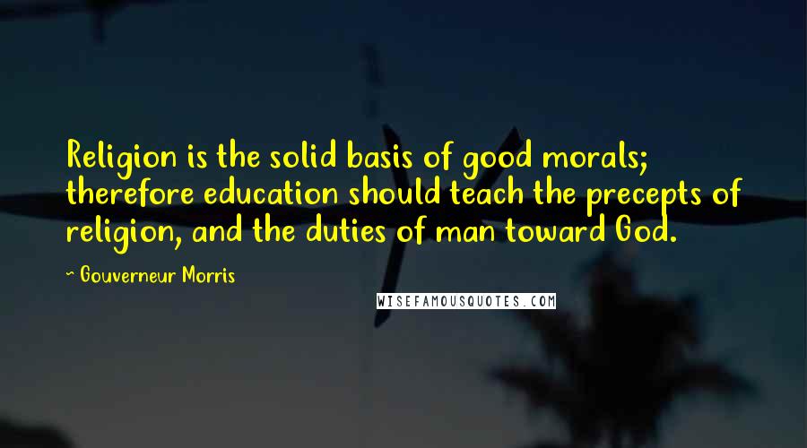 Gouverneur Morris Quotes: Religion is the solid basis of good morals; therefore education should teach the precepts of religion, and the duties of man toward God.