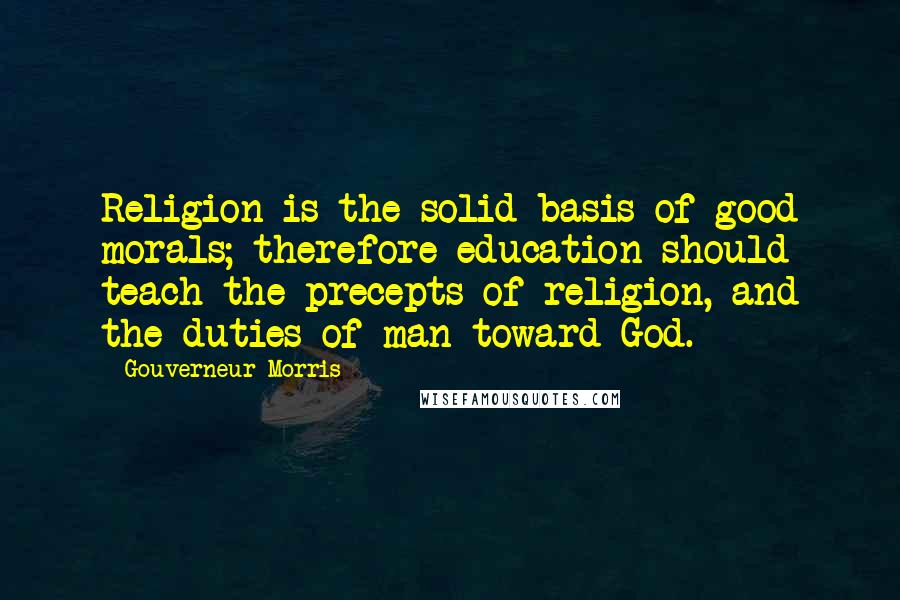 Gouverneur Morris Quotes: Religion is the solid basis of good morals; therefore education should teach the precepts of religion, and the duties of man toward God.