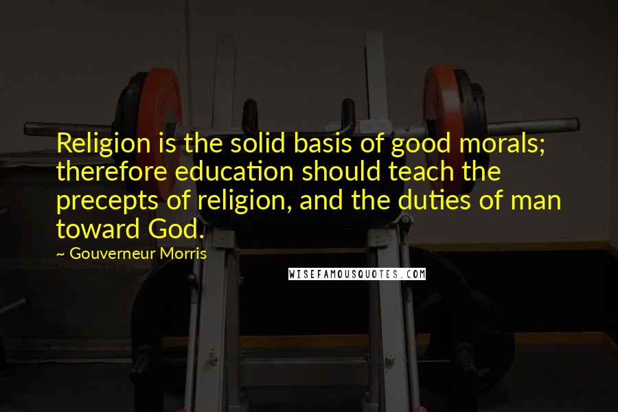 Gouverneur Morris Quotes: Religion is the solid basis of good morals; therefore education should teach the precepts of religion, and the duties of man toward God.