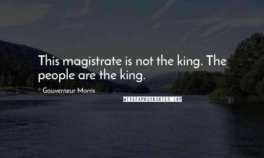 Gouverneur Morris Quotes: This magistrate is not the king. The people are the king.