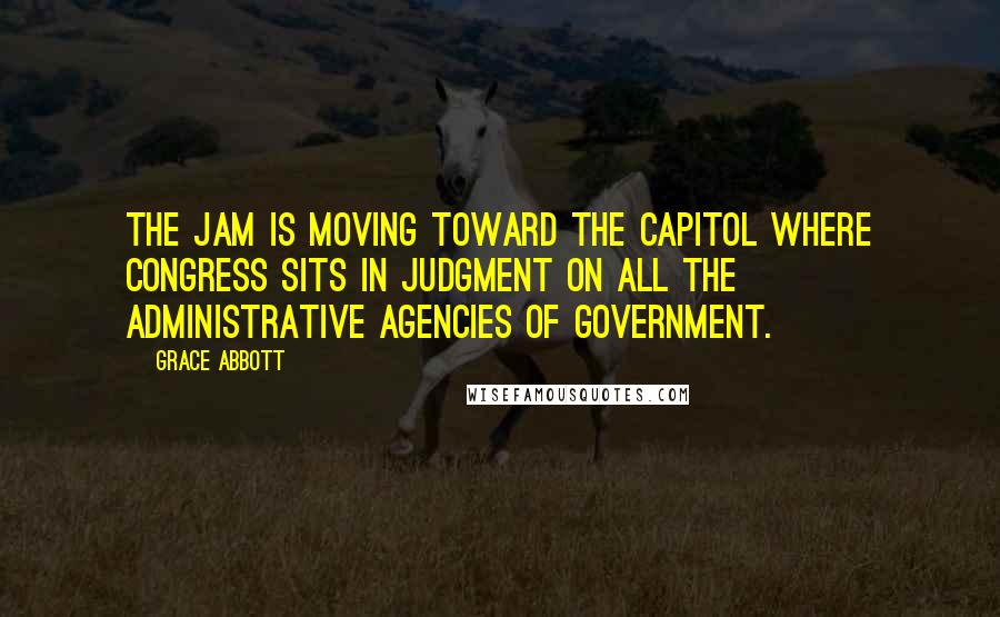 Grace Abbott Quotes: The jam is moving toward the Capitol where Congress sits in judgment on all the administrative agencies of Government.