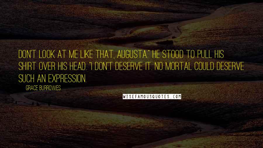 Grace Burrowes Quotes: Don't look at me like that, Augusta." He stood to pull his shirt over his head. "I don't deserve it. No mortal could deserve such an expression.