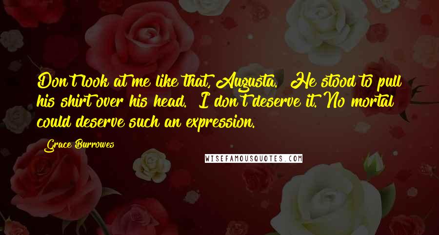 Grace Burrowes Quotes: Don't look at me like that, Augusta." He stood to pull his shirt over his head. "I don't deserve it. No mortal could deserve such an expression.