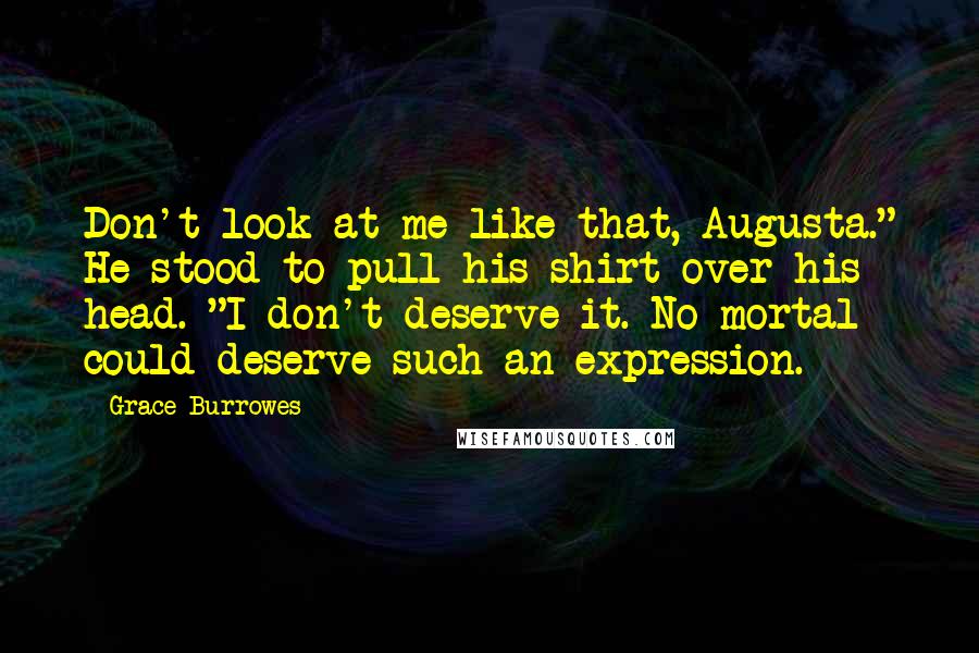 Grace Burrowes Quotes: Don't look at me like that, Augusta." He stood to pull his shirt over his head. "I don't deserve it. No mortal could deserve such an expression.