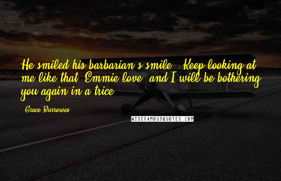 Grace Burrowes Quotes: He smiled his barbarian's smile. "Keep looking at me like that, Emmie love, and I will be bothering you again in a trice.