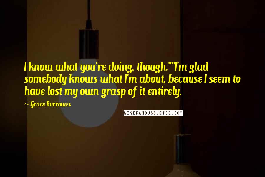 Grace Burrowes Quotes: I know what you're doing, though.""I'm glad somebody knows what I'm about, because I seem to have lost my own grasp of it entirely.