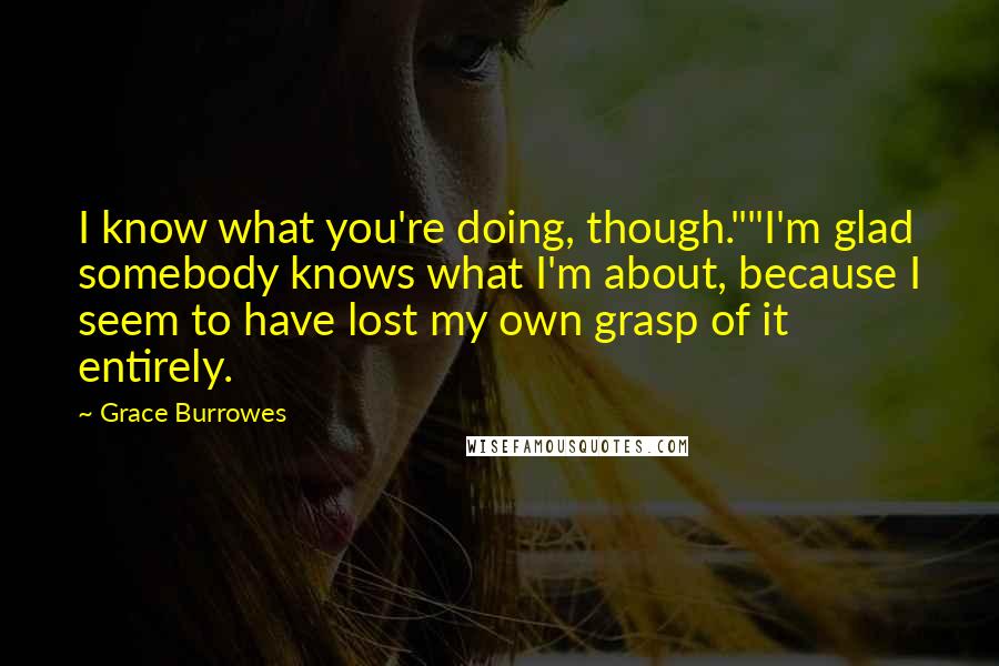 Grace Burrowes Quotes: I know what you're doing, though.""I'm glad somebody knows what I'm about, because I seem to have lost my own grasp of it entirely.