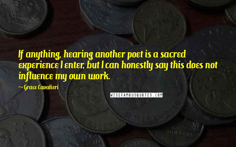 Grace Cavalieri Quotes: If anything, hearing another poet is a sacred experience I enter, but I can honestly say this does not influence my own work.