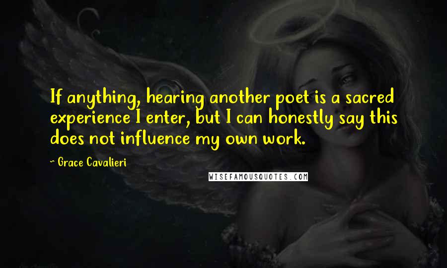 Grace Cavalieri Quotes: If anything, hearing another poet is a sacred experience I enter, but I can honestly say this does not influence my own work.