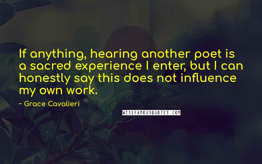 Grace Cavalieri Quotes: If anything, hearing another poet is a sacred experience I enter, but I can honestly say this does not influence my own work.