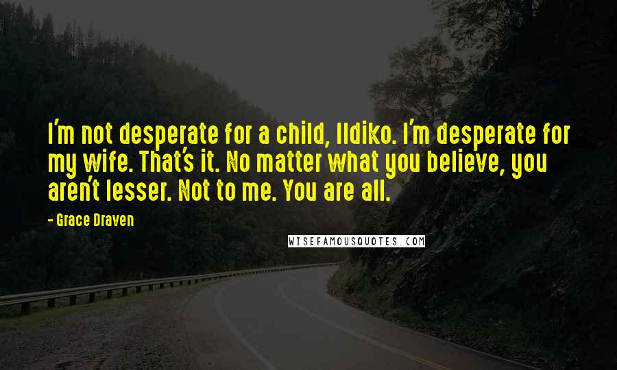 Grace Draven Quotes: I'm not desperate for a child, Ildiko. I'm desperate for my wife. That's it. No matter what you believe, you aren't lesser. Not to me. You are all.