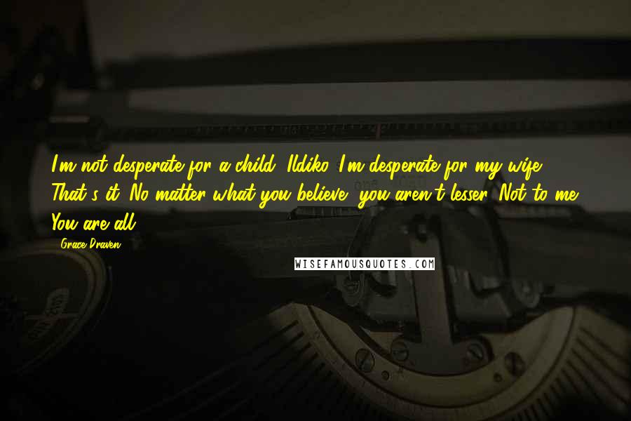 Grace Draven Quotes: I'm not desperate for a child, Ildiko. I'm desperate for my wife. That's it. No matter what you believe, you aren't lesser. Not to me. You are all.