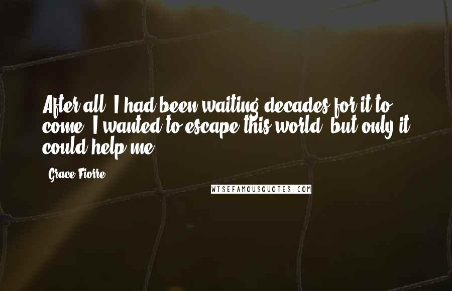 Grace Fiorre Quotes: After all, I had been waiting decades for it to come. I wanted to escape this world, but only it could help me.