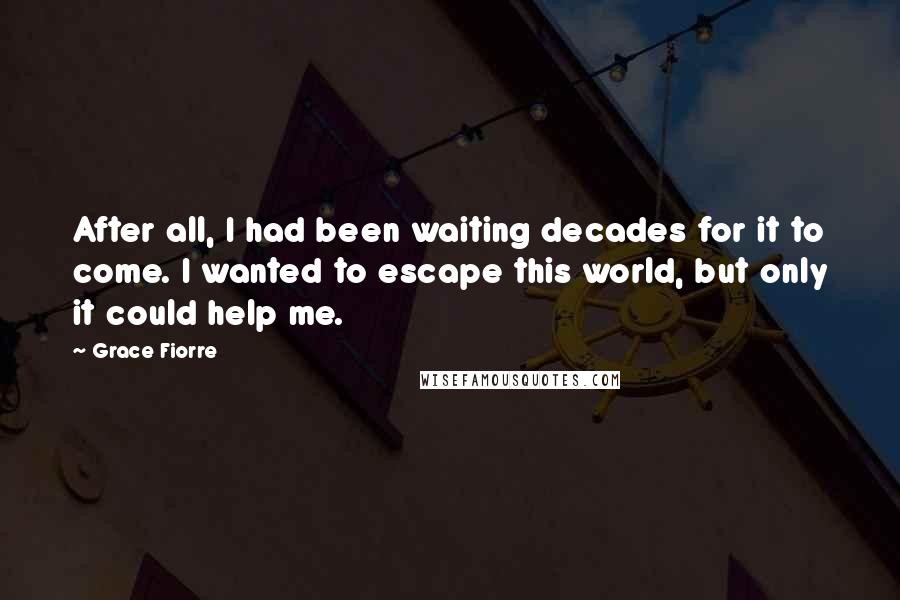 Grace Fiorre Quotes: After all, I had been waiting decades for it to come. I wanted to escape this world, but only it could help me.