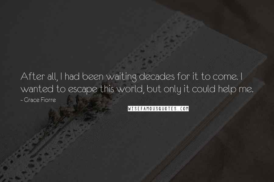 Grace Fiorre Quotes: After all, I had been waiting decades for it to come. I wanted to escape this world, but only it could help me.