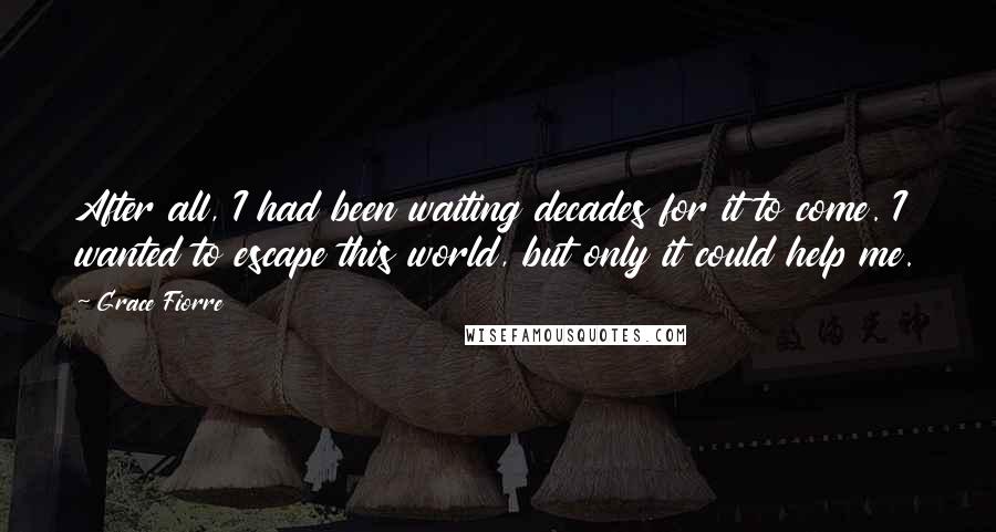 Grace Fiorre Quotes: After all, I had been waiting decades for it to come. I wanted to escape this world, but only it could help me.