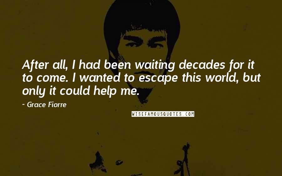 Grace Fiorre Quotes: After all, I had been waiting decades for it to come. I wanted to escape this world, but only it could help me.