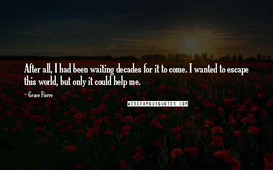 Grace Fiorre Quotes: After all, I had been waiting decades for it to come. I wanted to escape this world, but only it could help me.