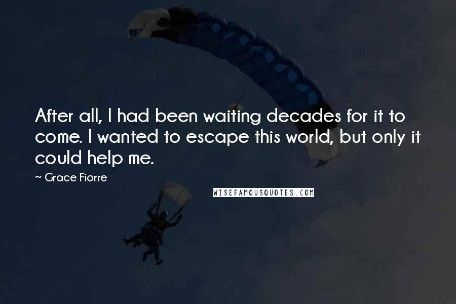 Grace Fiorre Quotes: After all, I had been waiting decades for it to come. I wanted to escape this world, but only it could help me.
