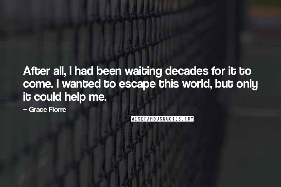 Grace Fiorre Quotes: After all, I had been waiting decades for it to come. I wanted to escape this world, but only it could help me.