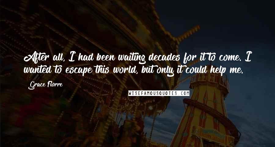 Grace Fiorre Quotes: After all, I had been waiting decades for it to come. I wanted to escape this world, but only it could help me.