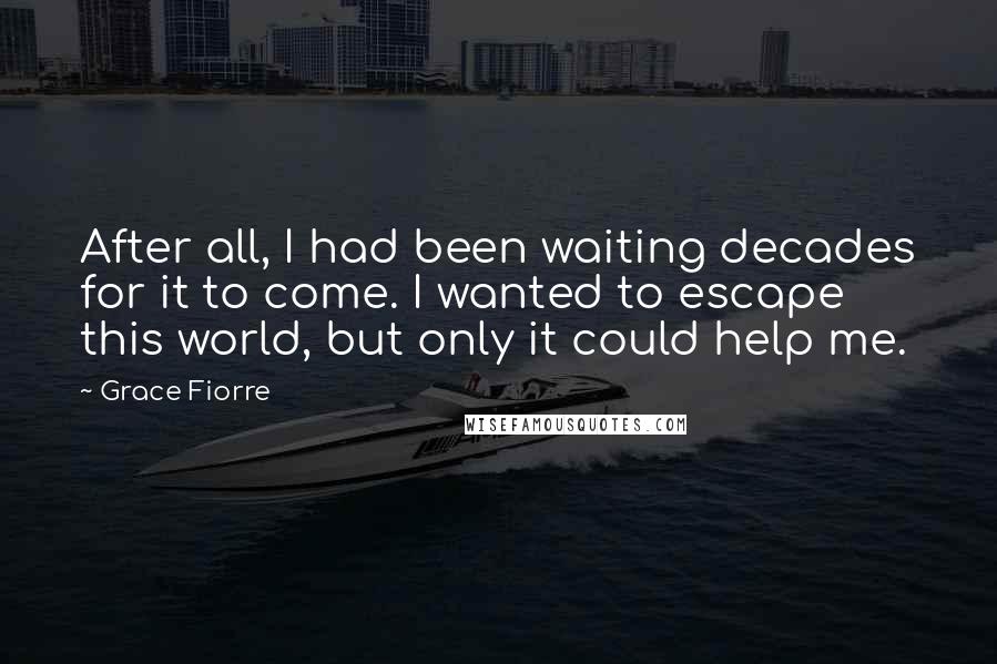 Grace Fiorre Quotes: After all, I had been waiting decades for it to come. I wanted to escape this world, but only it could help me.