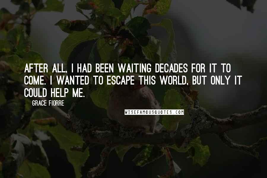 Grace Fiorre Quotes: After all, I had been waiting decades for it to come. I wanted to escape this world, but only it could help me.