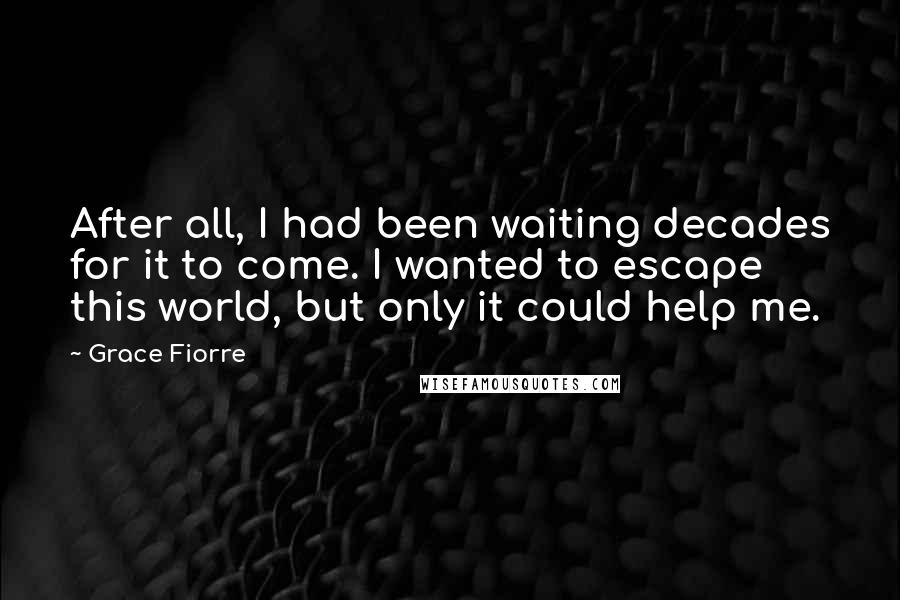 Grace Fiorre Quotes: After all, I had been waiting decades for it to come. I wanted to escape this world, but only it could help me.
