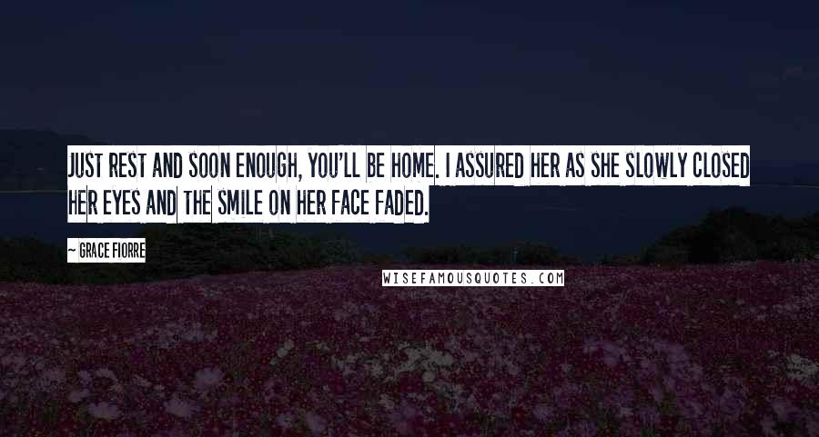 Grace Fiorre Quotes: Just rest and soon enough, you'll be home. I assured her as she slowly closed her eyes and the smile on her face faded.