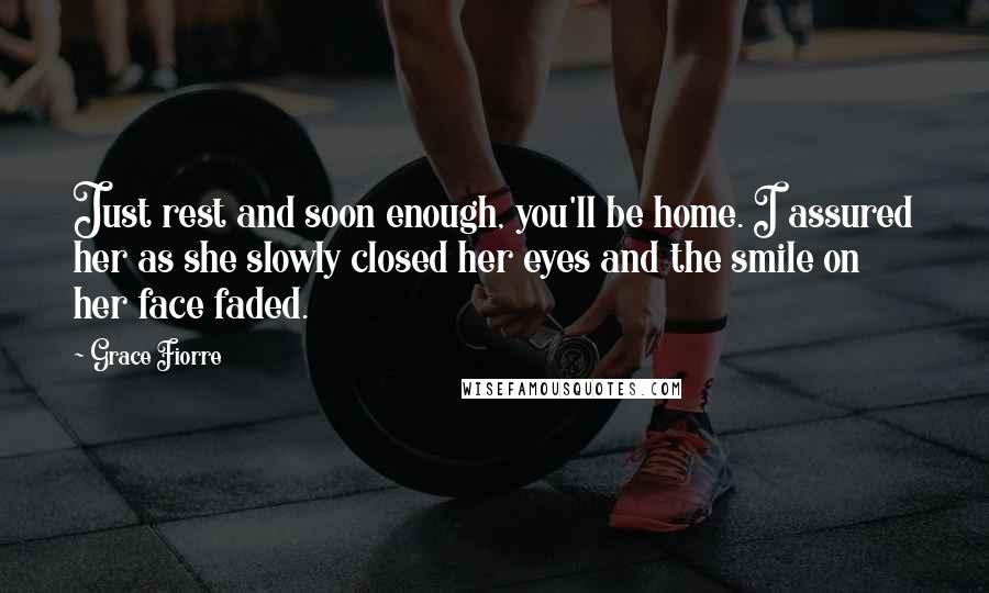 Grace Fiorre Quotes: Just rest and soon enough, you'll be home. I assured her as she slowly closed her eyes and the smile on her face faded.