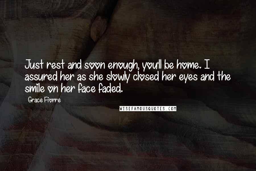 Grace Fiorre Quotes: Just rest and soon enough, you'll be home. I assured her as she slowly closed her eyes and the smile on her face faded.