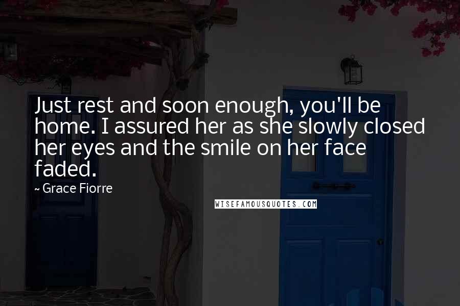 Grace Fiorre Quotes: Just rest and soon enough, you'll be home. I assured her as she slowly closed her eyes and the smile on her face faded.